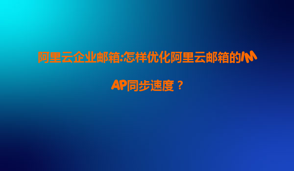 阿里云企业邮箱:怎样优化阿里云邮箱的IMAP同步速度？