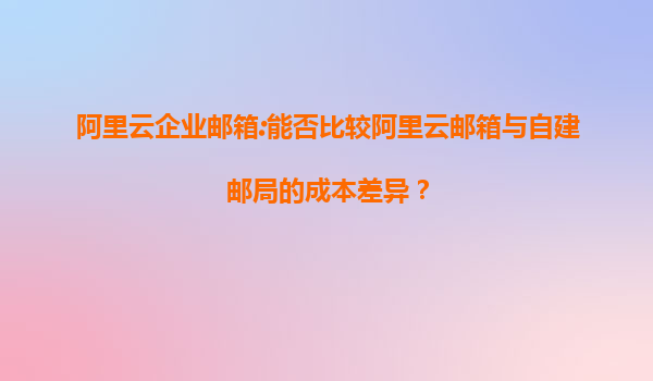 阿里云企业邮箱:能否比较阿里云邮箱与自建邮局的成本差异？
