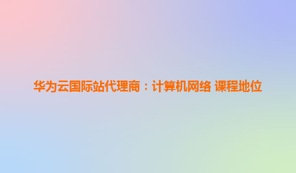 华为云国际站代理商：计算机网络 课程地位