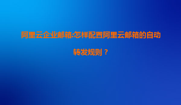 阿里云企业邮箱:怎样配置阿里云邮箱的自动转发规则？