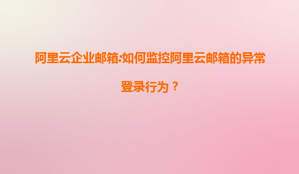 阿里云企业邮箱:如何监控阿里云邮箱的异常登录行为？