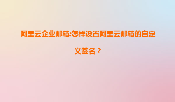 阿里云企业邮箱:怎样设置阿里云邮箱的自定义签名？