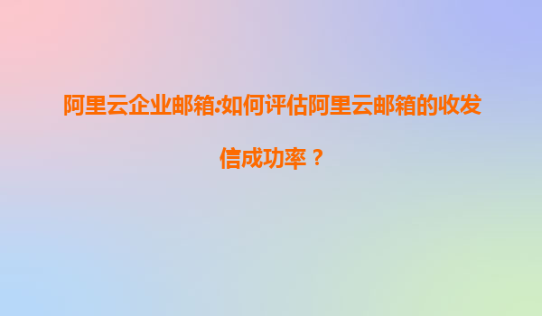 阿里云企业邮箱:如何评估阿里云邮箱的收发信成功率？