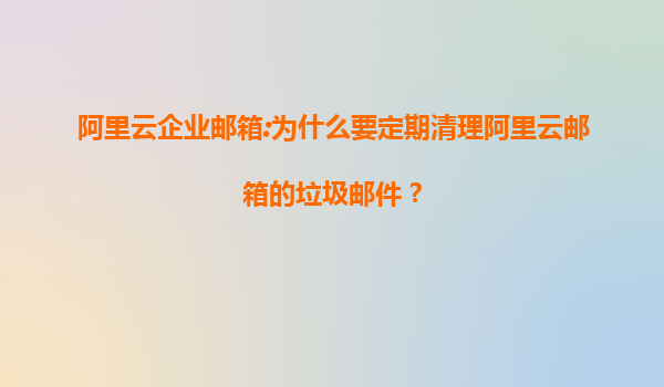 阿里云企业邮箱:为什么要定期清理阿里云邮箱的垃圾邮件？