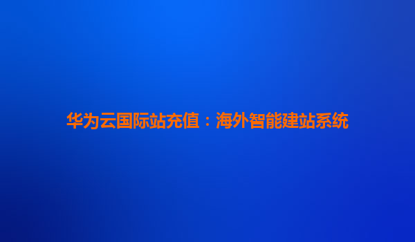 华为云国际站充值：海外智能建站系统