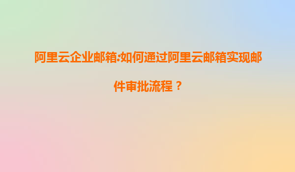 阿里云企业邮箱:如何通过阿里云邮箱实现邮件审批流程？