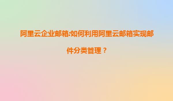 阿里云企业邮箱:如何利用阿里云邮箱实现邮件分类管理？