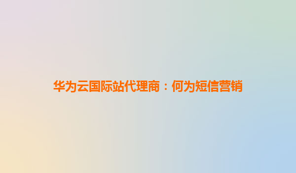 华为云国际站代理商：何为短信营销