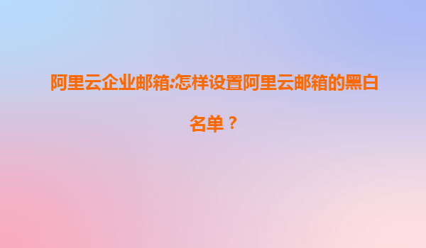 阿里云企业邮箱:怎样设置阿里云邮箱的黑白名单？