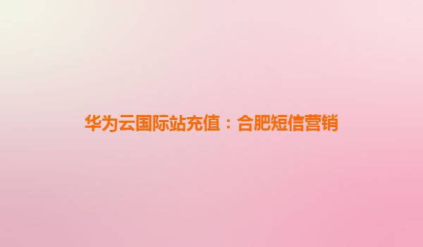 华为云国际站充值：合肥短信营销