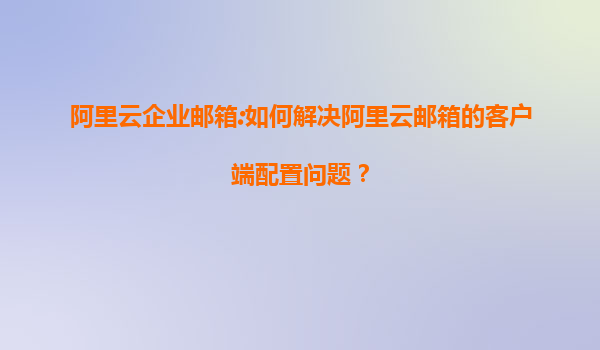阿里云企业邮箱:如何解决阿里云邮箱的客户端配置问题？