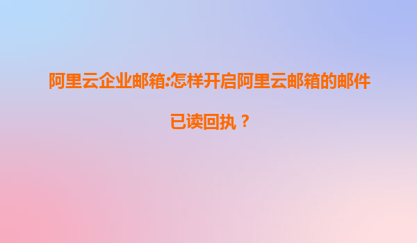 阿里云企业邮箱:怎样开启阿里云邮箱的邮件已读回执？