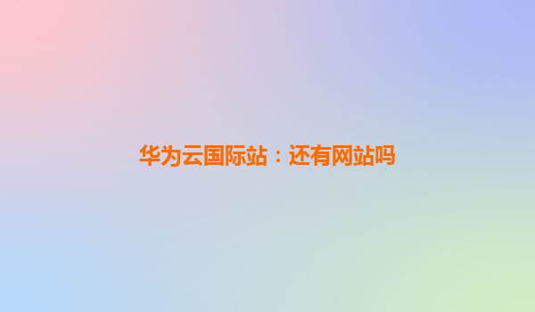 华为云国际站：还有网站吗