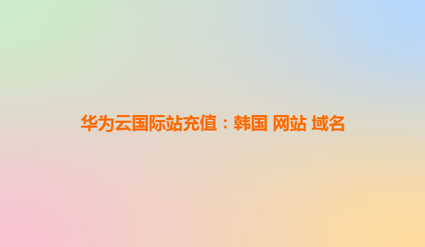 华为云国际站充值：韩国 网站 域名