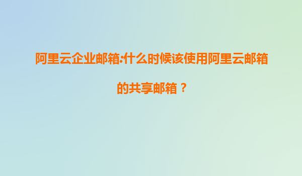 阿里云企业邮箱:什么时候该使用阿里云邮箱的共享邮箱？