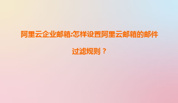 阿里云企业邮箱:怎样设置阿里云邮箱的邮件过滤规则？