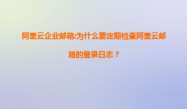 阿里云企业邮箱:为什么要定期检查阿里云邮箱的登录日志？