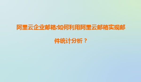 阿里云企业邮箱:如何利用阿里云邮箱实现邮件统计分析？