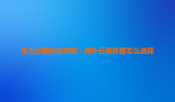 华为云国际站充值：海外云服务器怎么选择