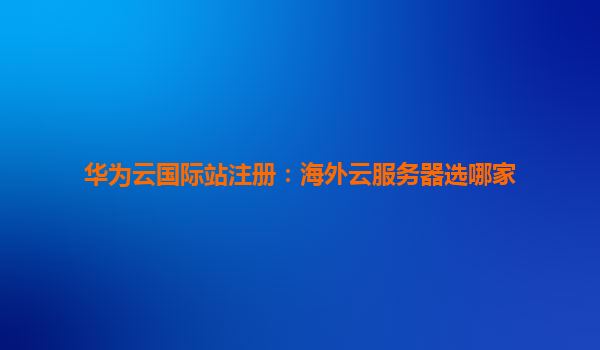 华为云国际站注册：海外云服务器选哪家