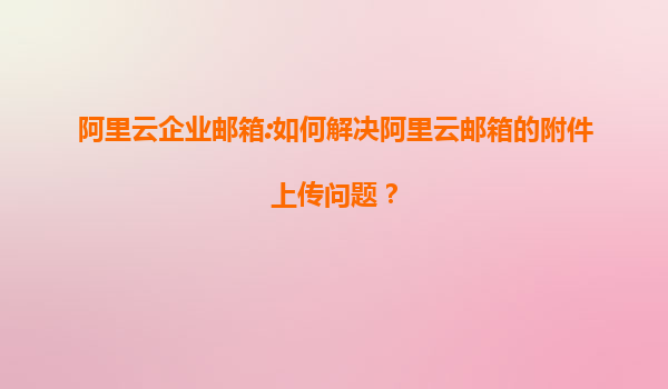 阿里云企业邮箱:如何解决阿里云邮箱的附件上传问题？