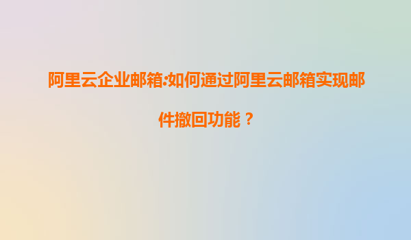 阿里云企业邮箱:如何通过阿里云邮箱实现邮件撤回功能？