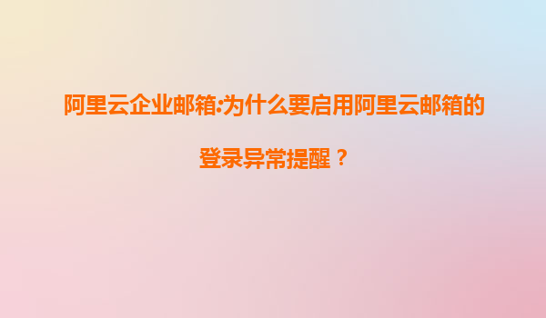 阿里云企业邮箱:为什么要启用阿里云邮箱的登录异常提醒？