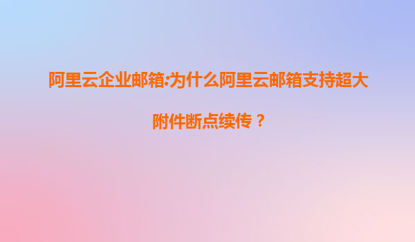 阿里云企业邮箱:为什么阿里云邮箱支持超大附件断点续传？