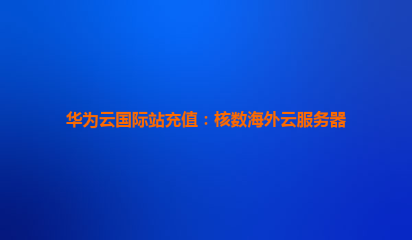华为云国际站充值：核数海外云服务器
