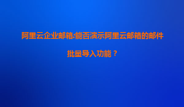 阿里云企业邮箱:能否演示阿里云邮箱的邮件批量导入功能？
