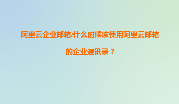 阿里云企业邮箱:什么时候该使用阿里云邮箱的企业通讯录？