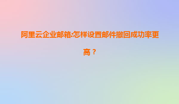 阿里云企业邮箱:怎样设置邮件撤回成功率更高？