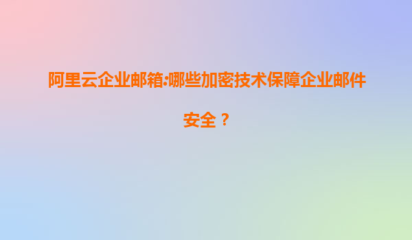 阿里云企业邮箱:哪些加密技术保障企业邮件安全？