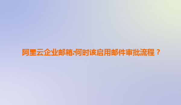 阿里云企业邮箱:何时该启用邮件审批流程？