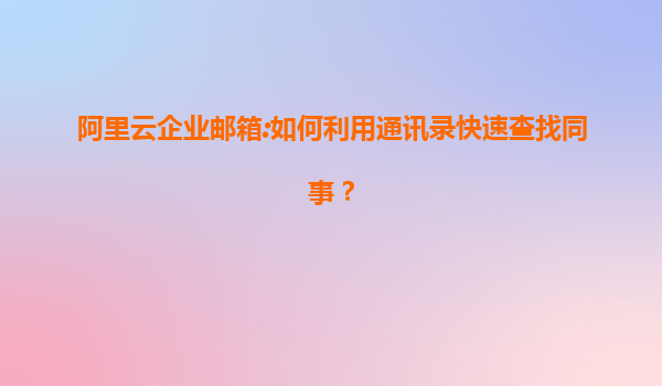 阿里云企业邮箱:如何利用通讯录快速查找同事？