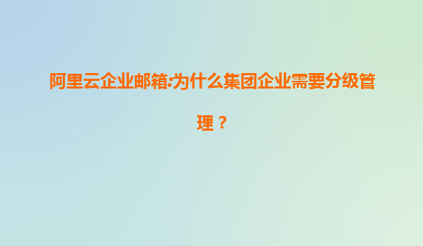 阿里云企业邮箱:为什么集团企业需要分级管理？