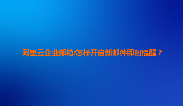 阿里云企业邮箱:怎样开启新邮件即时提醒？