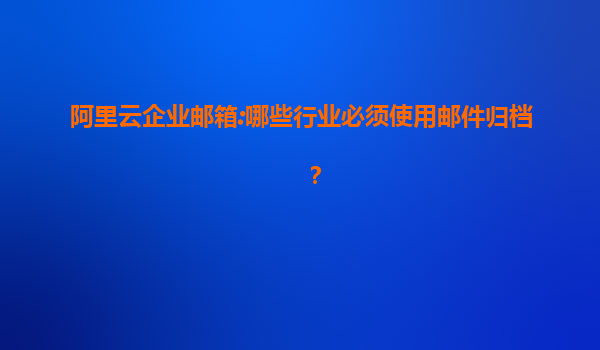 阿里云企业邮箱:哪些行业必须使用邮件归档？