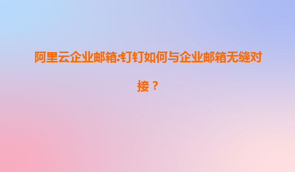阿里云企业邮箱:钉钉如何与企业邮箱无缝对接？