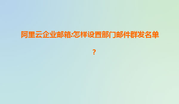 阿里云企业邮箱:怎样设置部门邮件群发名单？
