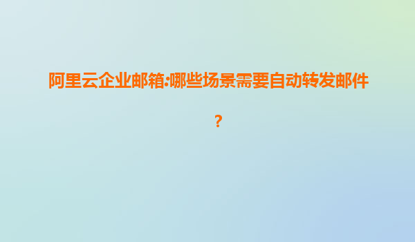 阿里云企业邮箱:哪些场景需要自动转发邮件？