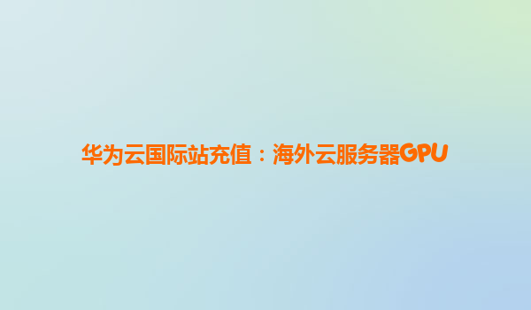 华为云国际站充值：海外云服务器GPU