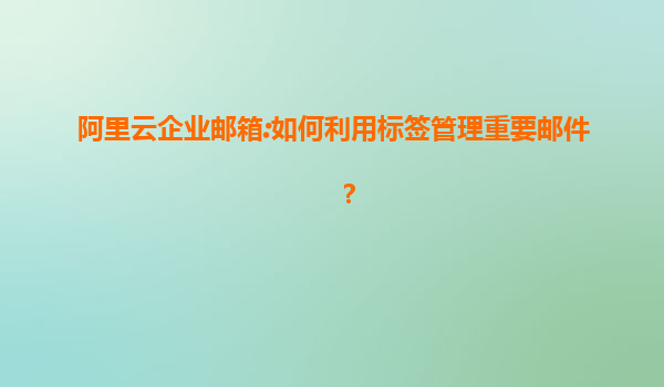 阿里云企业邮箱:如何利用标签管理重要邮件？