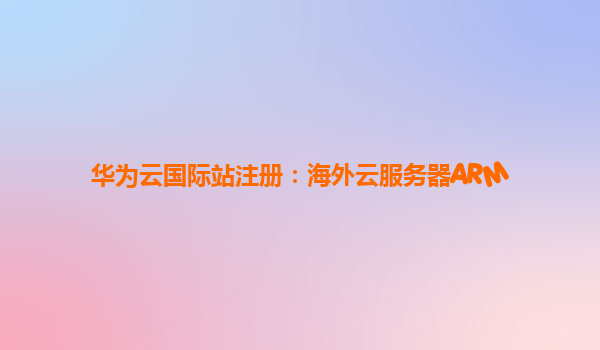 华为云国际站注册：海外云服务器ARM