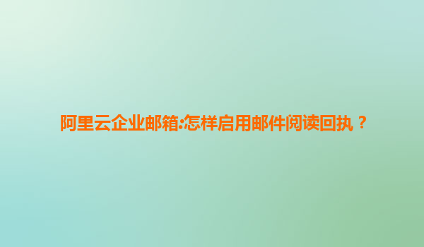 阿里云企业邮箱:怎样启用邮件阅读回执？