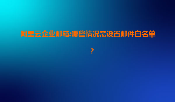 阿里云企业邮箱:哪些情况需设置邮件白名单？