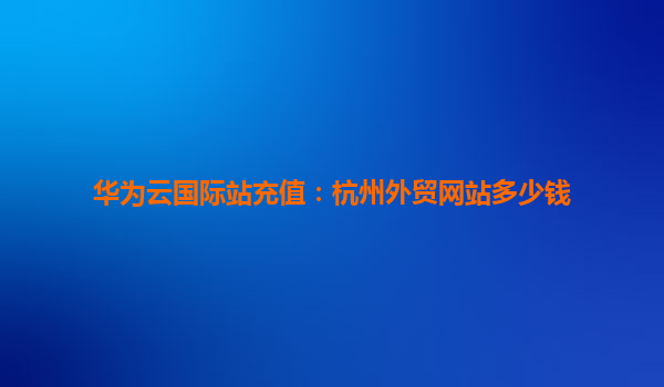 华为云国际站充值：杭州外贸网站多少钱