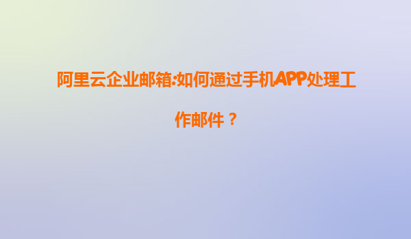 阿里云企业邮箱:如何通过手机APP处理工作邮件？
