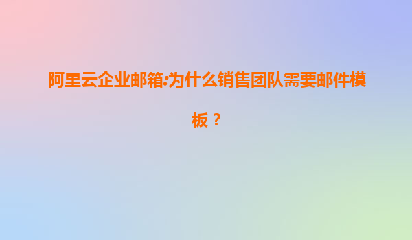 阿里云企业邮箱:为什么销售团队需要邮件模板？