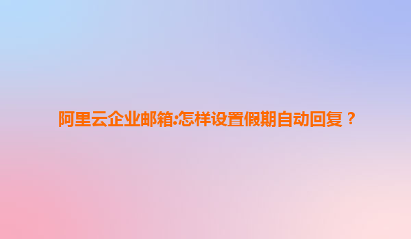 阿里云企业邮箱:怎样设置假期自动回复？